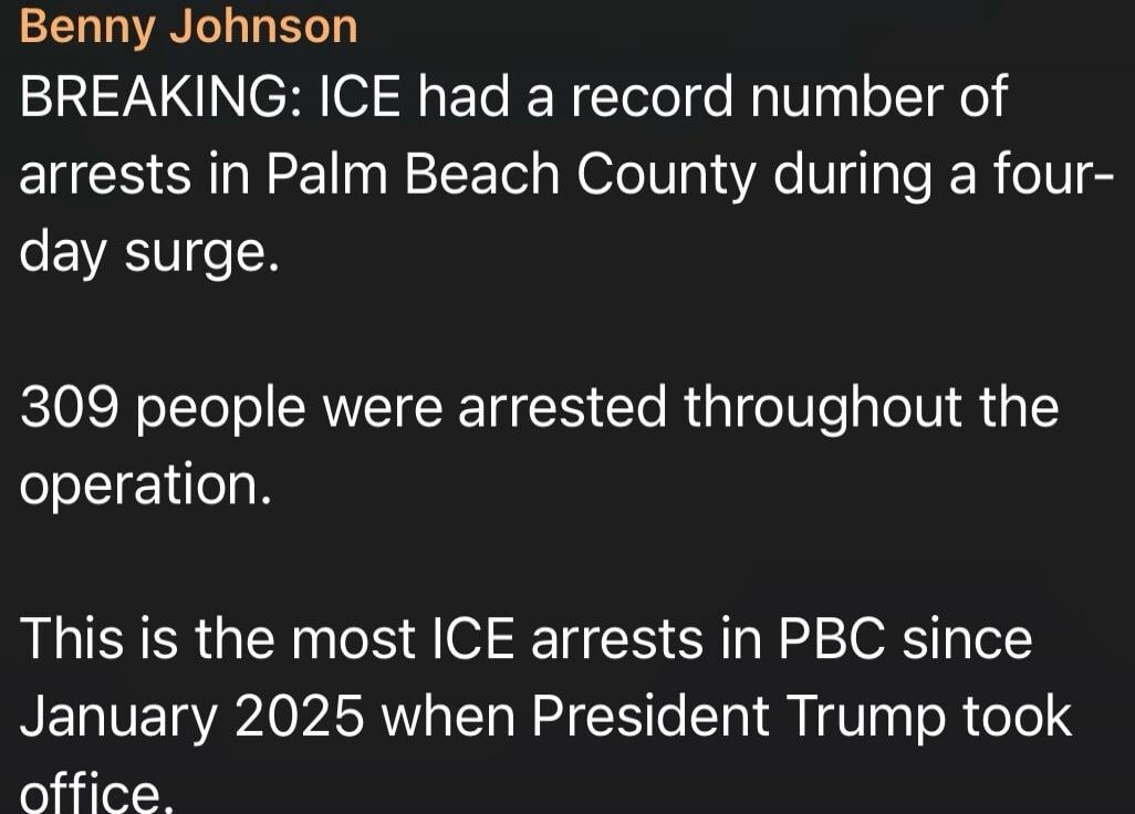 Benny Johnson
BREAKING: ICE had a record number of arrests in Palm Beach County during a four-day surge.
309 people were arrested throughout the operation.
This is the most ICE arrests in PBC since January 2025 when President Trump took office.