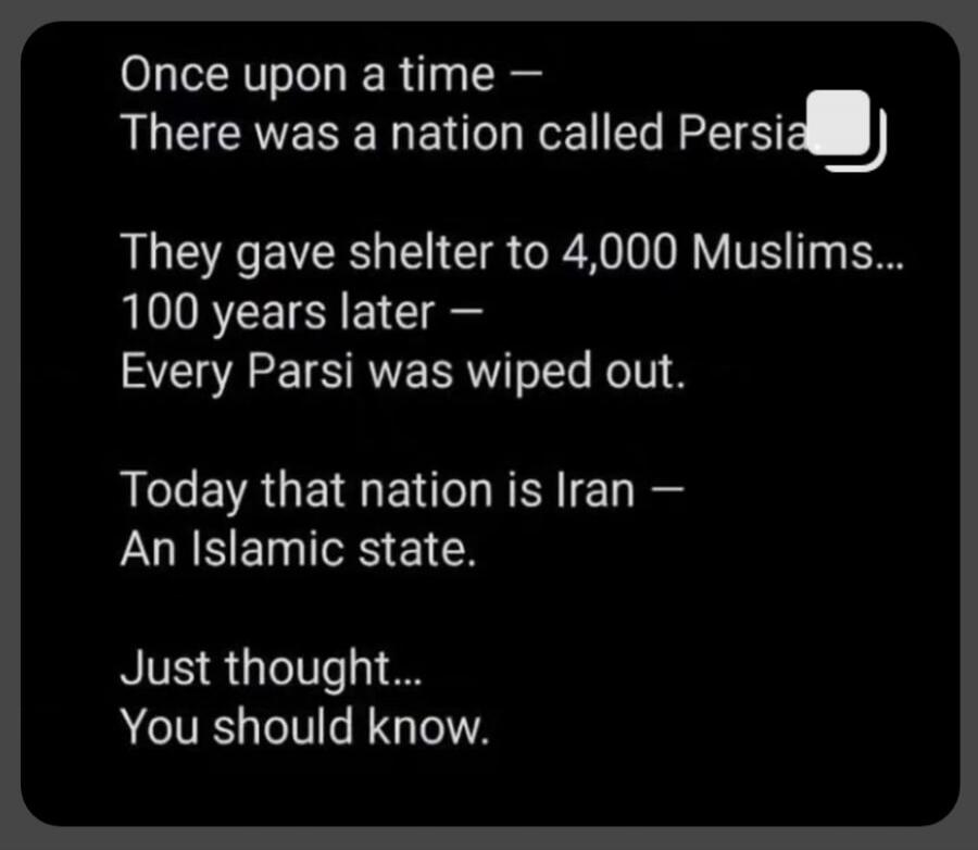 Once upon a time - There was a nation called Persia. They gave shelter to 4,000 Muslims... 100 years later - Every Parsi was wiped out. Today that nation is Iran - An Islamic state. Just thought... You should know.
