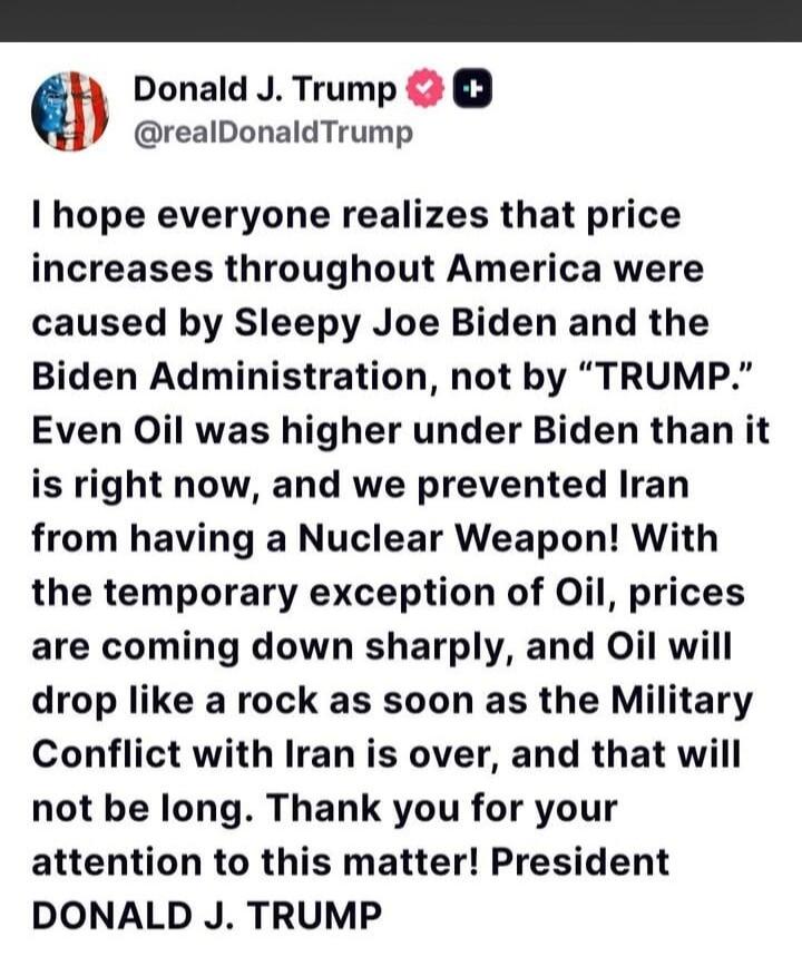 Donald J. Trump @realDonaldTrump I hope everyone realizes that price increases throughout America were caused by Sleepy Joe Biden and the Biden Administration, not by “TRUMP.” Even Oil was higher under Biden than it is right now, and we prevented Iran from having a Nuclear Weapon! With the temporary exception of Oil, prices are coming down sharply,