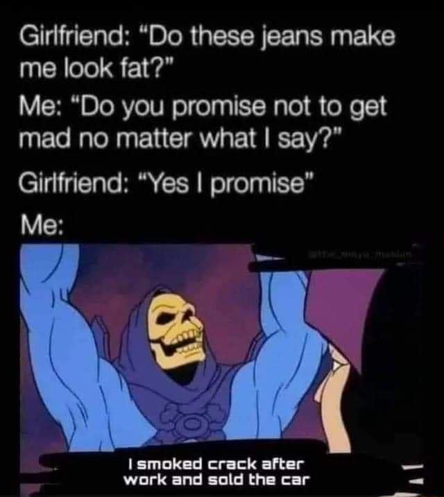 Girlfriend Do these jeans make me look fat Me Do you promise not to get mad no matter what say Girlfriend Yes promise 7 smoked crack after work and sold the car il