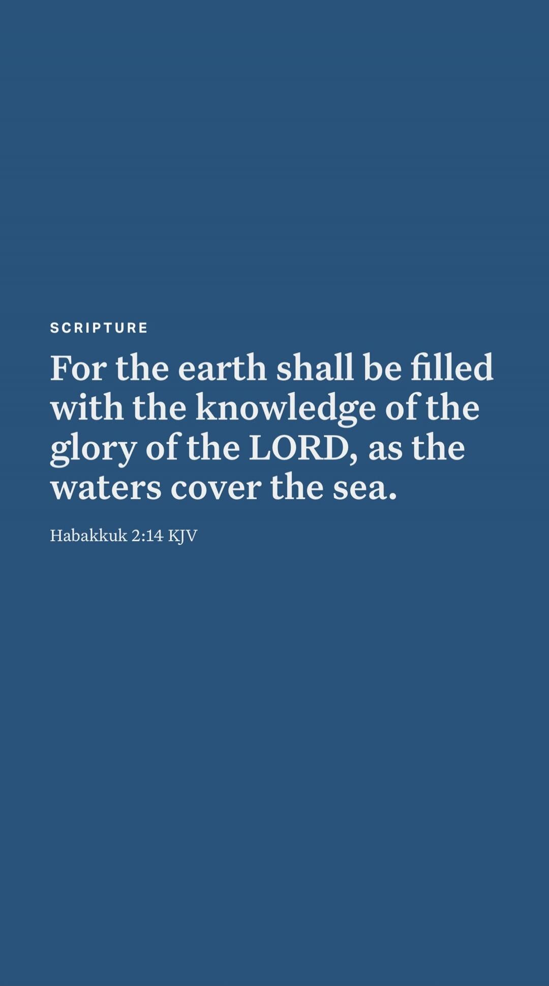 SCRIPTURE
For the earth shall be filled with the knowledge of the glory of the LORD, as the waters cover the sea.
Habakkuk 2:14 KJV