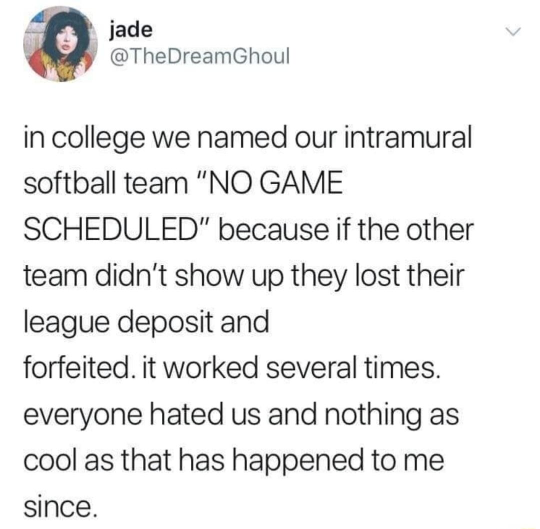 jade TheDreamGhoul in college we named our intramural softball team NO GAME SCHEDULED because if the other team didnt show up they lost their league deposit and forfeited it worked several times everyone hated us and nothing as cool as that has happened to me since
