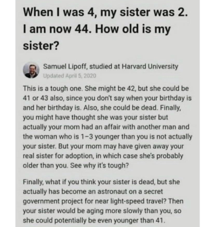 8110 Open in App When was 4 my sister was 2 am now 44 How old is my sister Samuel Lipoff studied at Harvard University Jpdated April 5 2020 This is a tough one She might be 42 but she could be 41 or 43 also since you dont say when your birthday is and her birthday is Also she could be dead Finally you might have thought she was your sister but actually your mom had an affair with another man and t