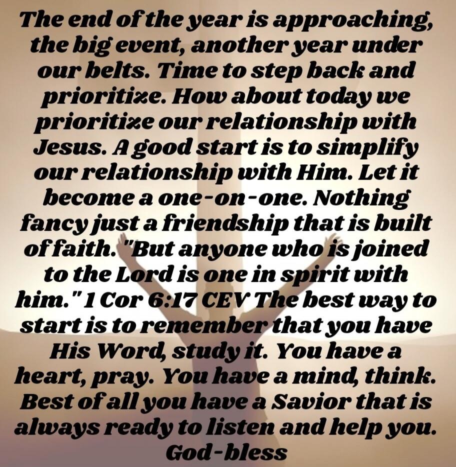 The end of the year is approaching, the big event, another year under our belts. Time to step back and prioritize. How about today we prioritize our relationship with Jesus. A good start is to simplify our relationship with Him. Let it become a one-on-one. Nothing fancy just a friendship that is built off faith. But anyone who is joined to the Lord
