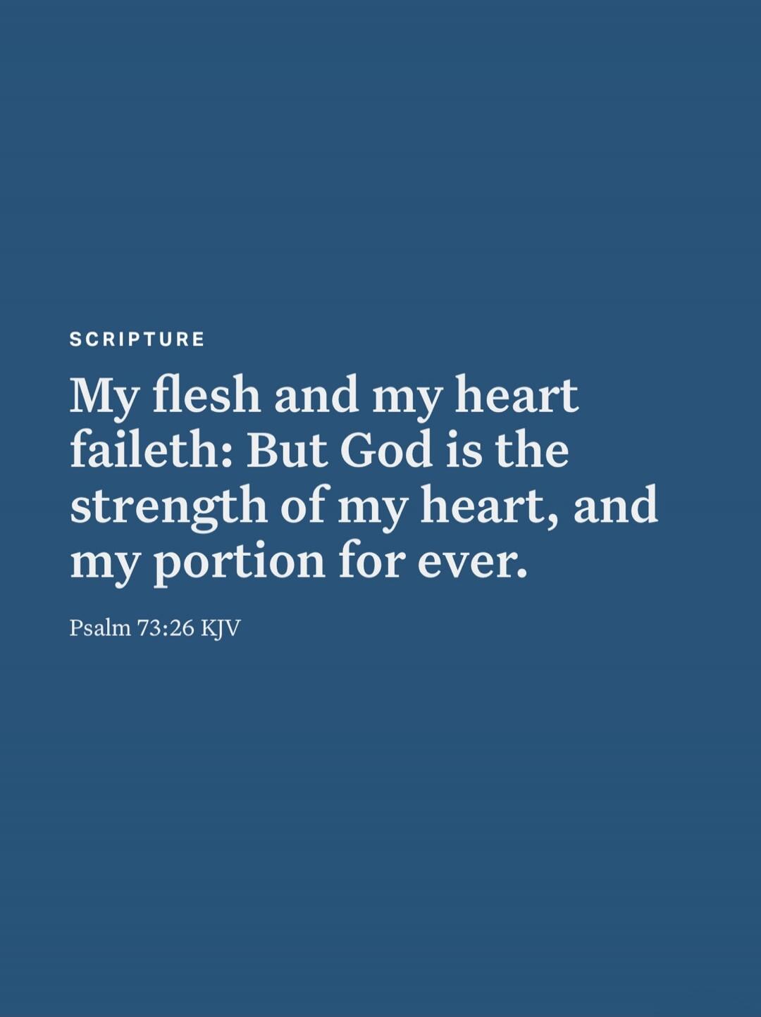 SCRIPTURE My flesh and my heart faileth: But God is the strength of my heart, and my portion for ever. Psalm 73:26 KJV