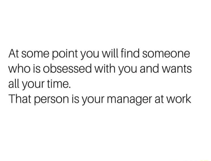 At some point you will find someone who is obsessed with you and wants all your time That person is your manager at work