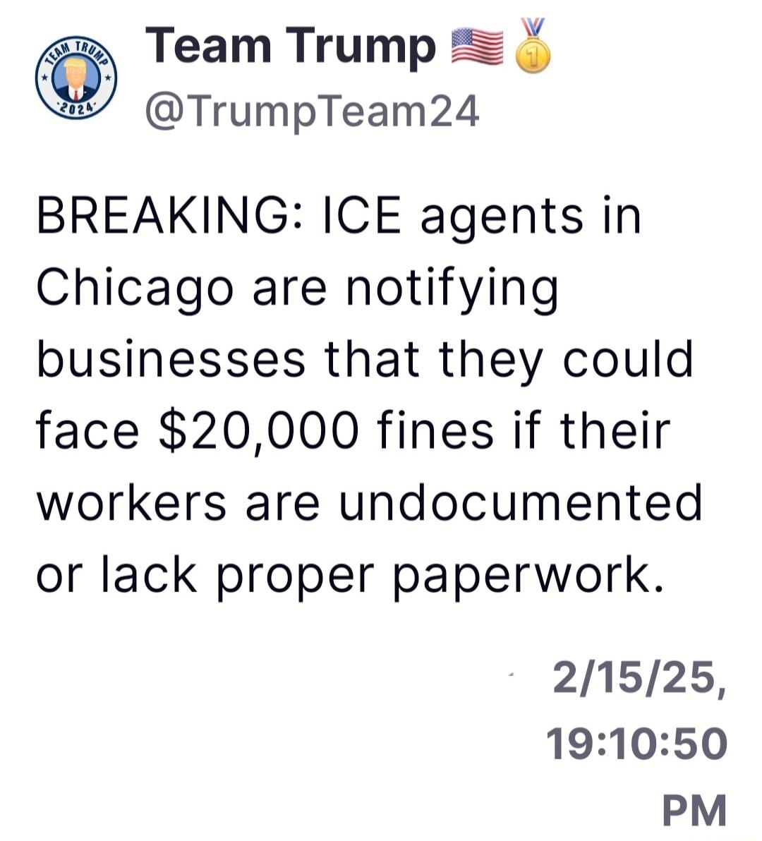 Team Trump TrumpTeam24 BREAKING ICE agents in Chicago are notifying businesses that they could face 20000 fines if their workers are undocumented or lack proper paperwork 21525 191050 PM