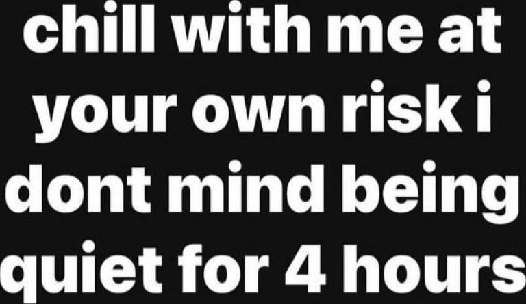chill with me at your own risk i dont mind being quiet for 4 hours