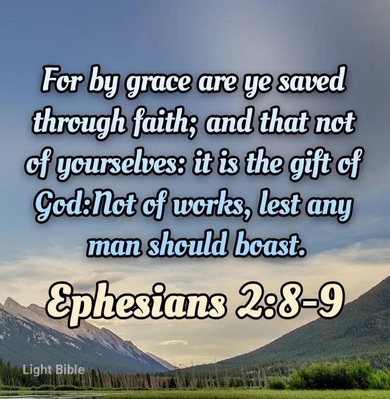 For by grace are ye saved through faith; and that not of yourselves: it is the gift of God: Not of works, lest any man should boast. Ephesians 2:8-9 Light Bible