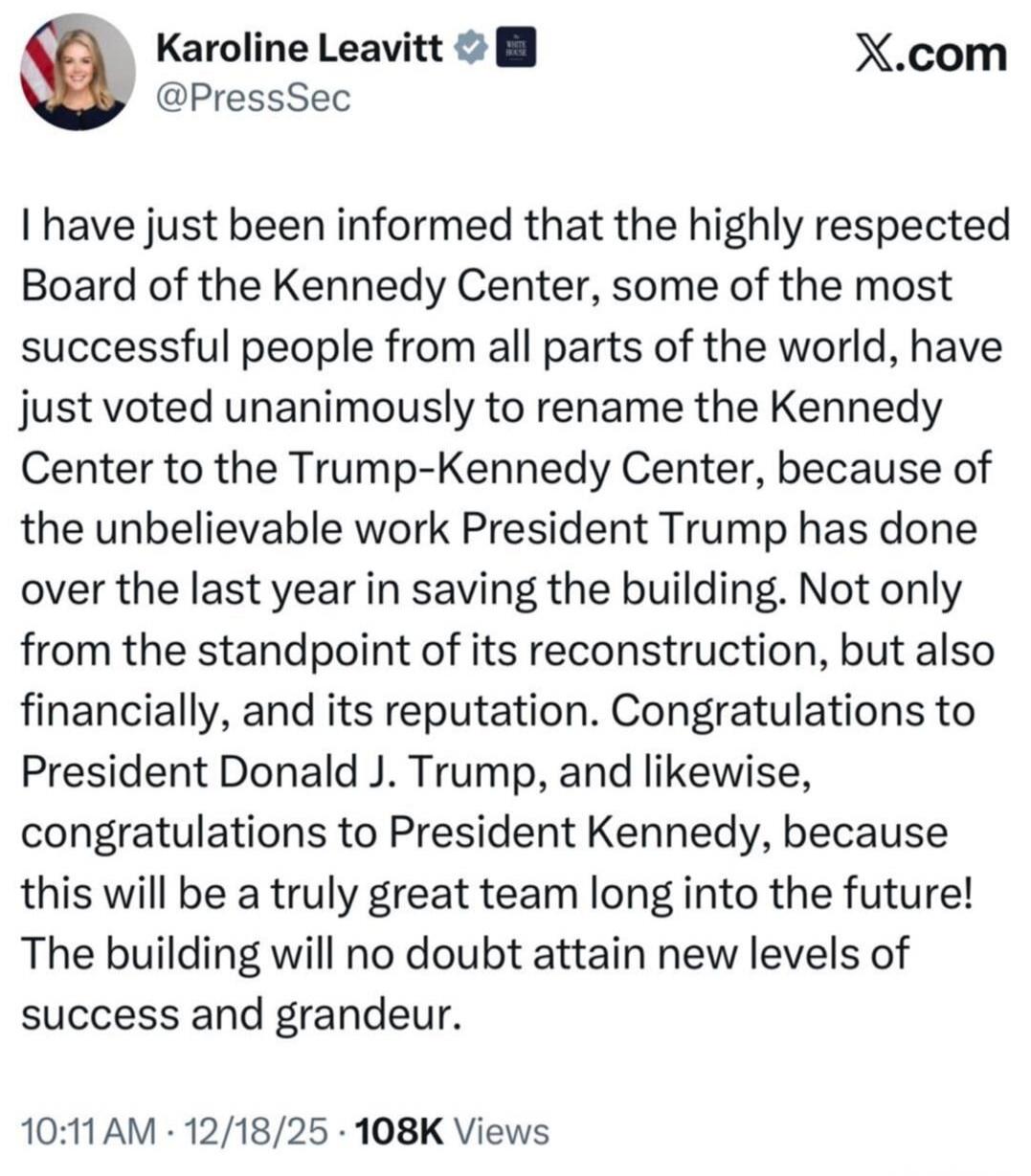 I have just been informed that the highly respected Board of the Kennedy Center, some of the most successful people from all parts of the world, have just voted unanimously to rename the Kennedy Center to the Trump-Kennedy Center, because of the unbelievable work President Trump has done over the last year in saving the building. Not only from the 