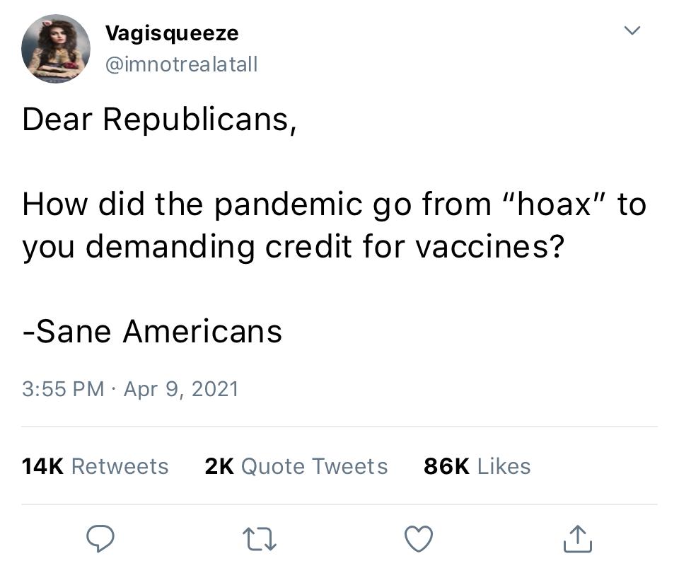 Vagisqueeze v Y imnotrealatall Dear Republicans How did the pandemic go from hoax to you demanding credit for vaccines Sane Americans 355 PM Apr 9 2021 14K Retweets 2K Quote Tweets 86K Likes v i