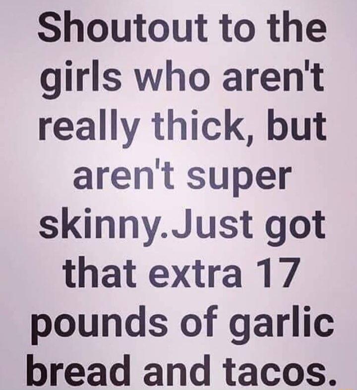 Shoutout to the girls who arent really thick but arent super skinnyJust got that extra 17 pounds of garlic bread and tacos