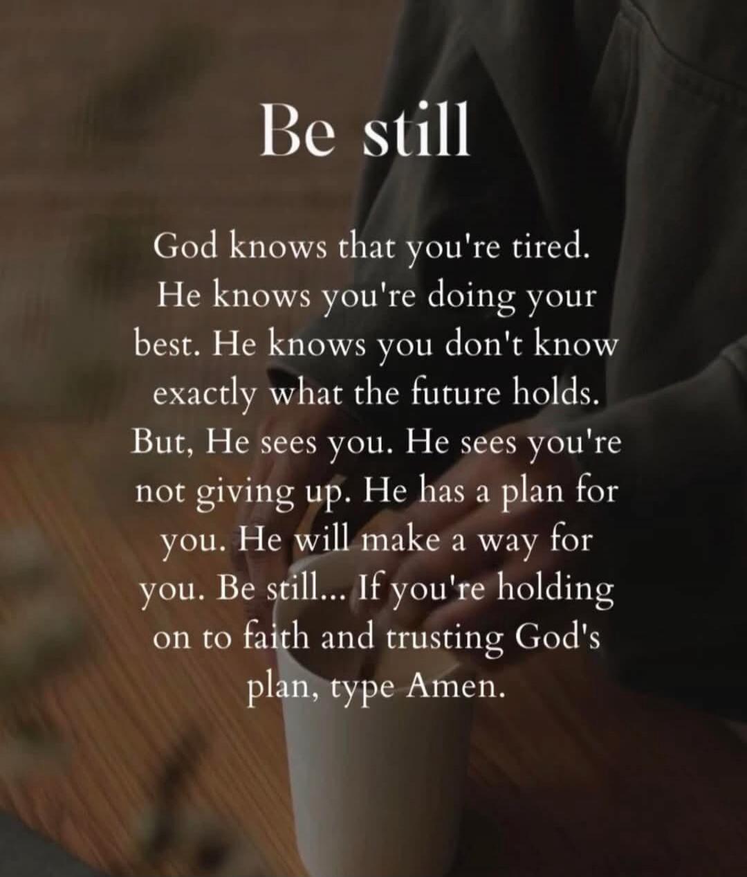 Be still. God knows that you're tired. He knows you're doing your best. He knows you don't know exactly what the future holds. But, He sees you. He sees you're not giving up. He has a plan for you. He will make a way for you. Be still... If you're holding on to faith and trusting God's plan, type Amen.