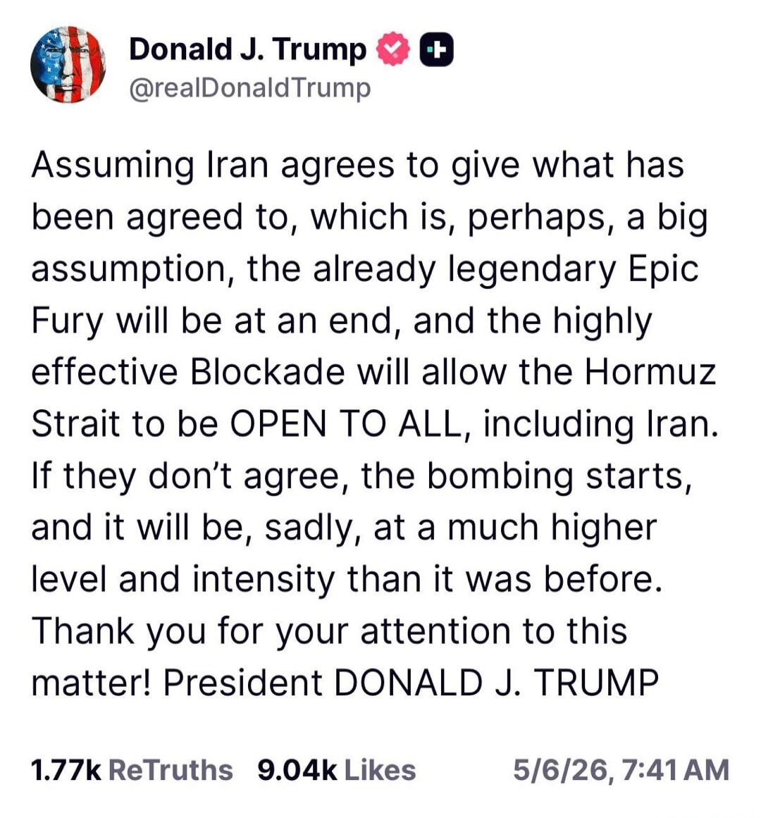 Assuming Iran agrees to give what has been agreed to, which is, perhaps, a big assumption, the already legendary Epic Fury will be at an end, and the highly effective Blockade will allow the Hormuz Strait to be OPEN TO ALL, including Iran. If they don't agree, the bombing starts, and it will be, sadly, at a much higher level and intensity than it w