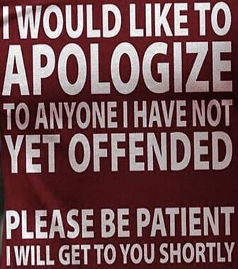 I WOULD LIKE TO APOLOGIZE TO ANYONE I HAVE NOT YET OFFENDED PLEASE BE PATIENT I WILL GET TO YOU SHORTLY