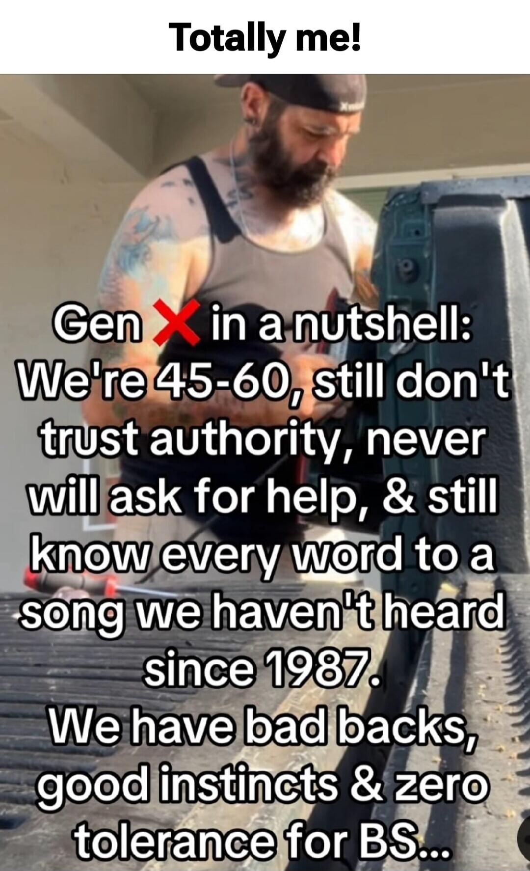 Totally me! Gen X in a nutshell: We're 45-60, still don't trust authority, never will ask for help, & still know every word to a song we haven't heard since 1987. We have bad backs, good instincts & zero tolerance for BS...