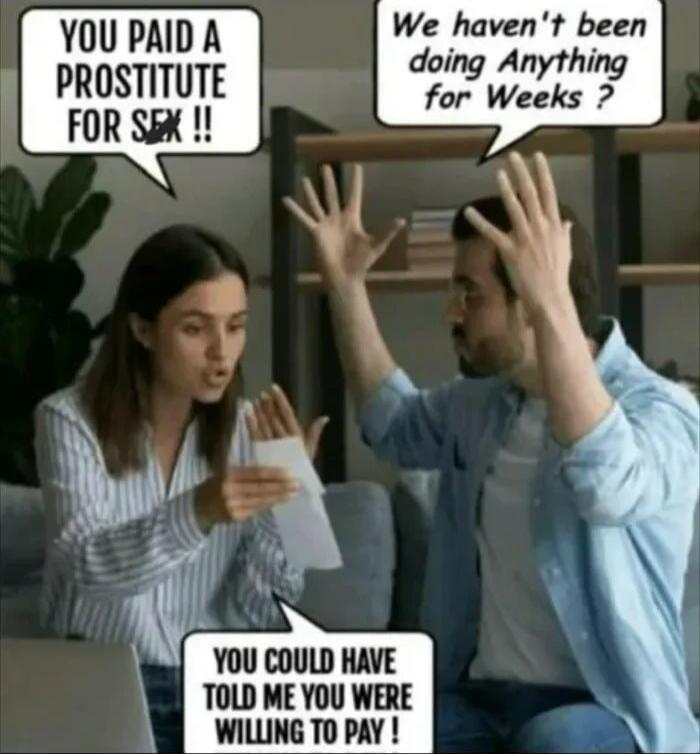 YOU PAID A PROSTITUTE FOR SEX !!
We haven't been doing anything for Weeks ?
YOU COULD HAVE TOLD ME YOU WERE WILLING TO PAY !