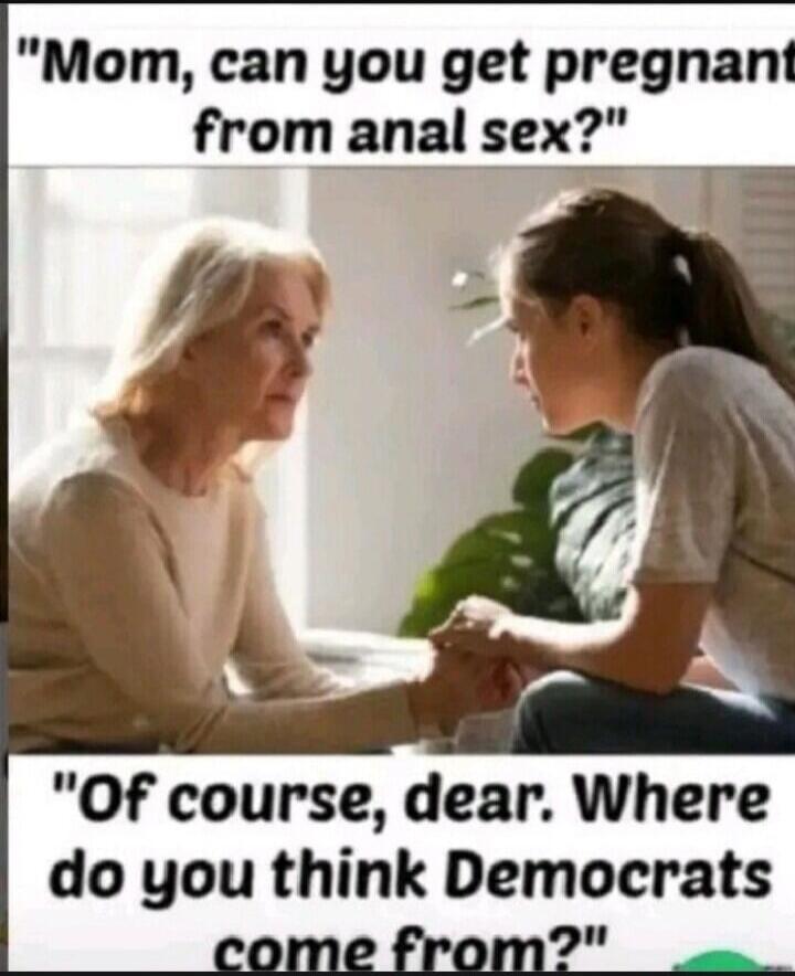 Mom, can you get pregnant from anal sex? Of course, dear. Where do you think Democrats come from?
