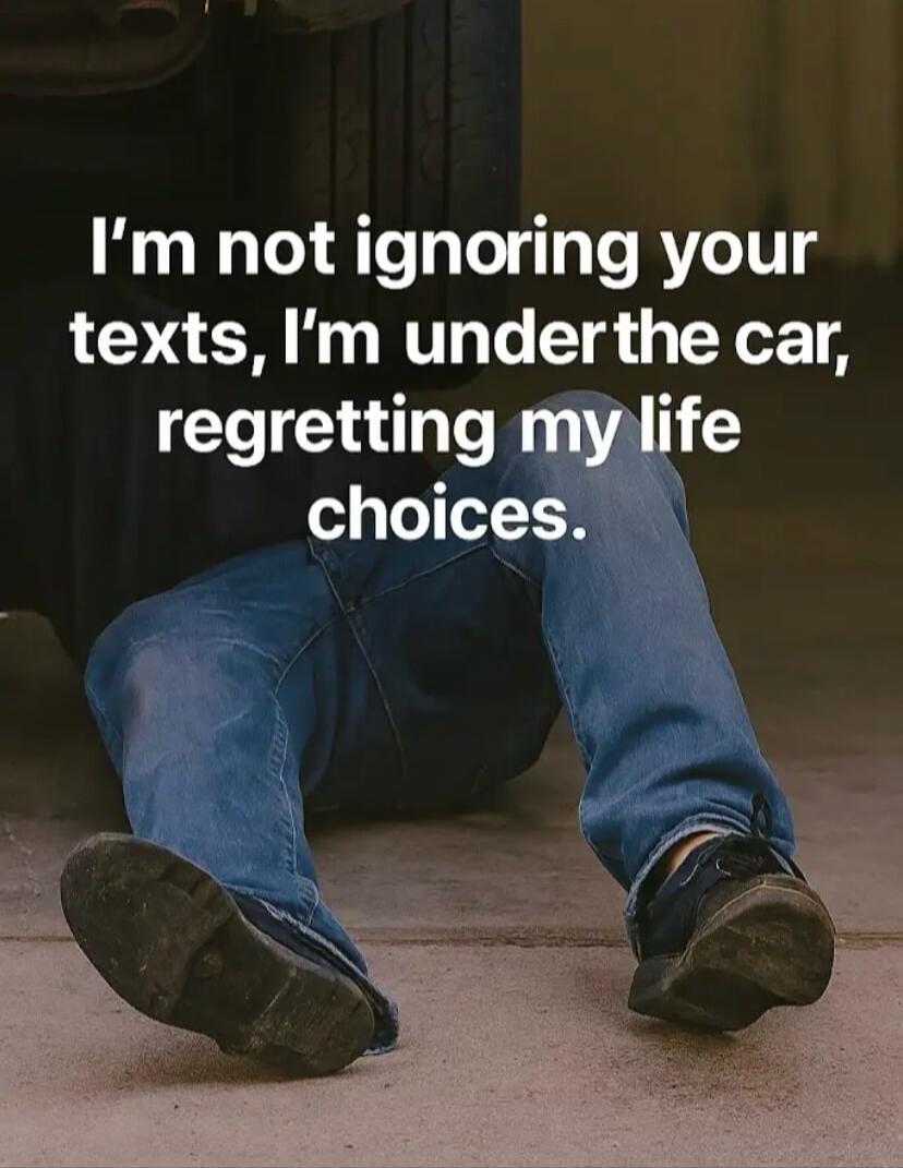 I'm not ignoring your texts, I'm under the car, regretting my life choices.