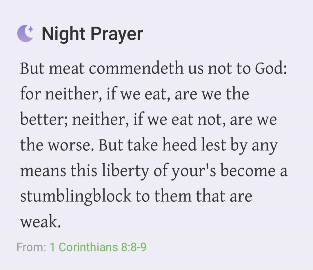 Night Prayer But meat commendeth us not to God: for neither, if we eat, are we the better; neither, if we eat not, are we the worse. But take heed lest by any means this liberty of your's become a stumblingblock to them that are weak. From: 1 Corinthians 8:8-9