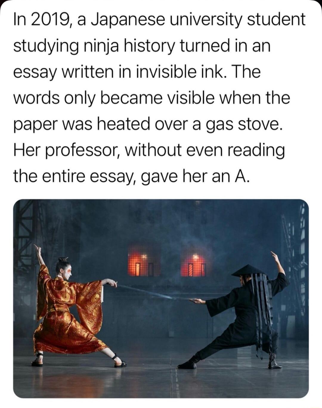 In 2019 a Japanese university student studying ninja history turned in an essay written in invisible ink The words only became visible when the paper was heated over a gas stove Her professor without even reading the entire essay gave her an A