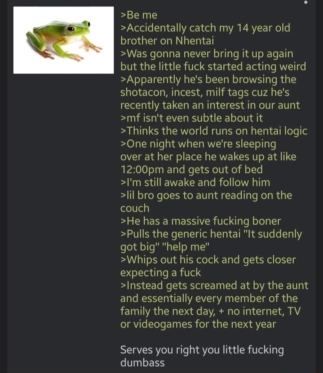 Anonymous 47 minutes ago 867266728 3 Be me Accidentally catch my 14 year old brother on Nhentai Was gonna never bring it up again but the little fuck started acting weird Apparently hes been browsing the shotacon incest milf tags cuz hes recently taken an interest in our aunt mfisnt even subtle about it Thinks the world runs on hentai logic One night when were sleeping over at her place he wakes u