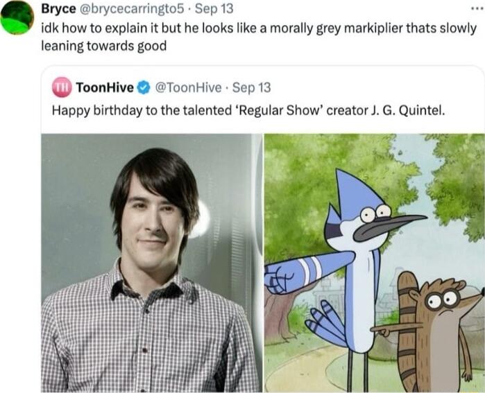 Bryce brycecarringto5 Sep 13 idk how to explai it but he looks like morall grey markiplier thats slowly leaning towards good Q ToonHive Toonkive Sep 13 Happy birthday to the talented Regular Show creator JG Quintel