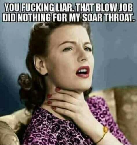 YOU FUCKING LIAR. THAT BLOW JOB DID NOTHING FOR MY SOAR THROAT.