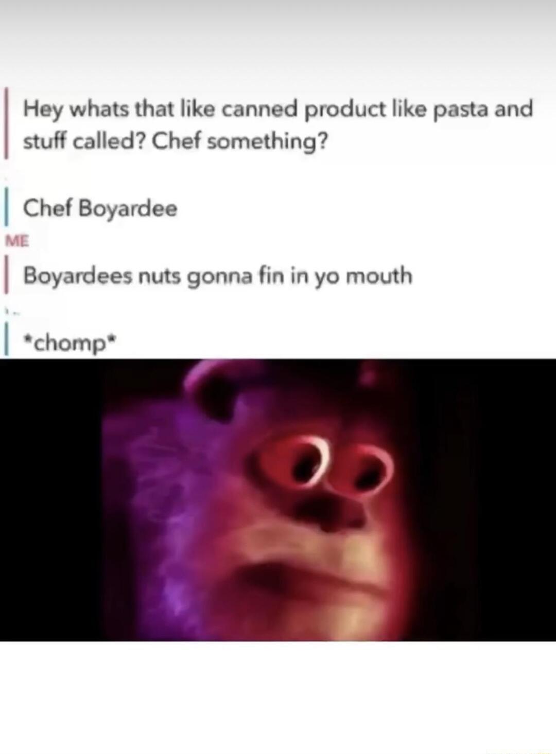 Hey whats that like canned product like pasta and stuff called Chef something Chef Boyardee Boyardees nuts gonna fin in yo mouth chomp