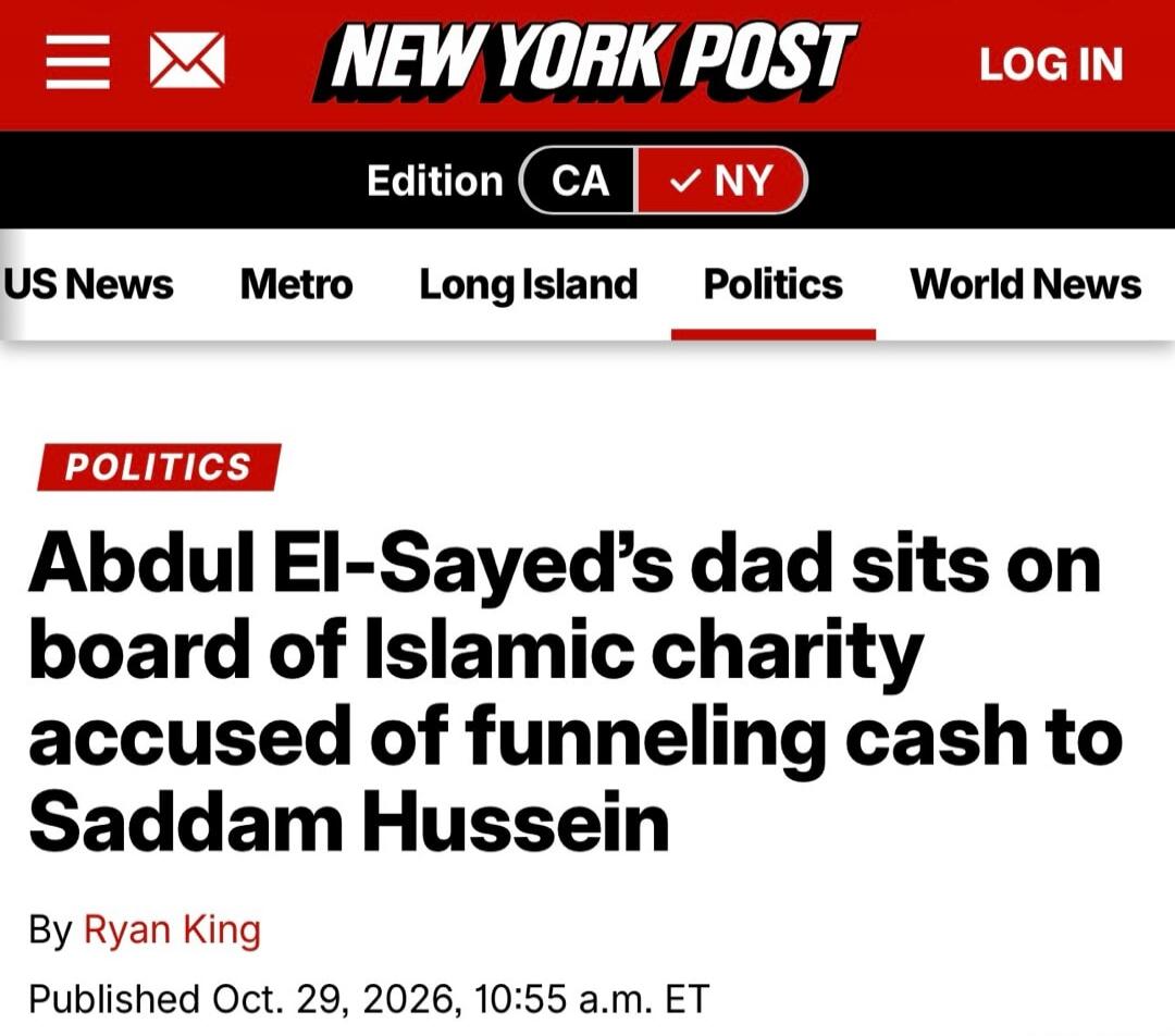 NEW YORK POST LOG IN Edition CA NY US News Metro Long Island Politics World News POLITICS Abdul El-Sayed's dad sits on board of Islamic charity accused of funneling cash to Saddam Hussein By Ryan King Published Oct. 29, 2026, 10:55 a.m. ET