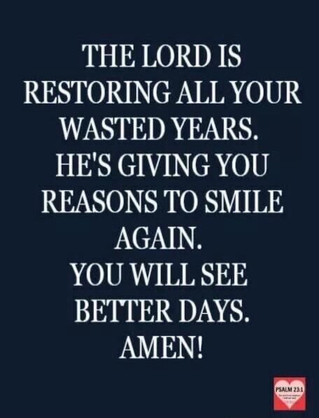 THE LORD IS RESTORING ALL YOUR WASTED YEARS. HE'S GIVING YOU REASONS TO SMILE AGAIN. YOU WILL SEE BETTER DAYS. AMEN! PSALM 23:1