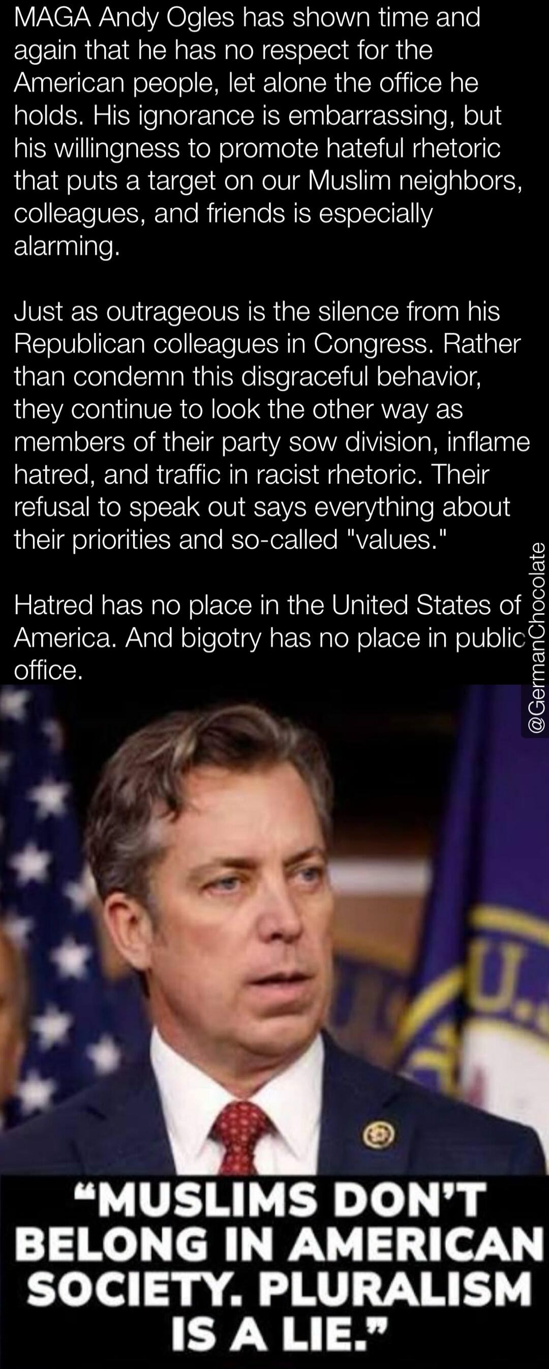 MAGA Andy Ogles has shown time and again that he has no respect for the American people, let alone the office he holds. His ignorance is embarrassing, but his willingness to promote hateful rhetoric that puts a target on our Muslim neighbors, colleagues, and friends is especially alarming. Just as outrageous is the silence from his Republican colle