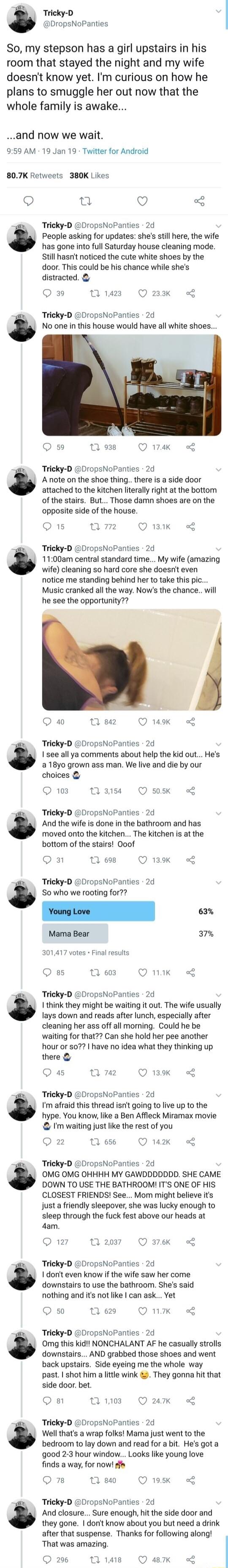 Tricky D DropsNoPanties So my stepson has a girl upstairs in his room that stayed the night and my wife doesnt know yet Im curious on how he plans to smuggle her out now that the whole family is awake and now we wait 959 AM 19 Jan 19 Twitter for Android 807K Retweets 380K Likes Q 0 Q 3 Tricky D DropsNoPanties 2d People asking for updates shes still here the wife has gone into full Saturday house c