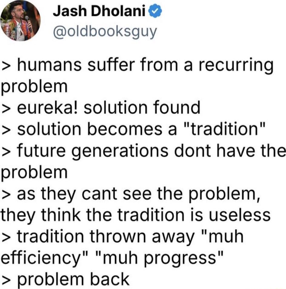 Jash Dholani oldbooksguy humans suffer from a recurring problem eureka solution found solution becomes a tradition future generations dont have the problem as they cant see the problem they think the tradition is useless tradition thrown away muh efficiency muh progress problem back