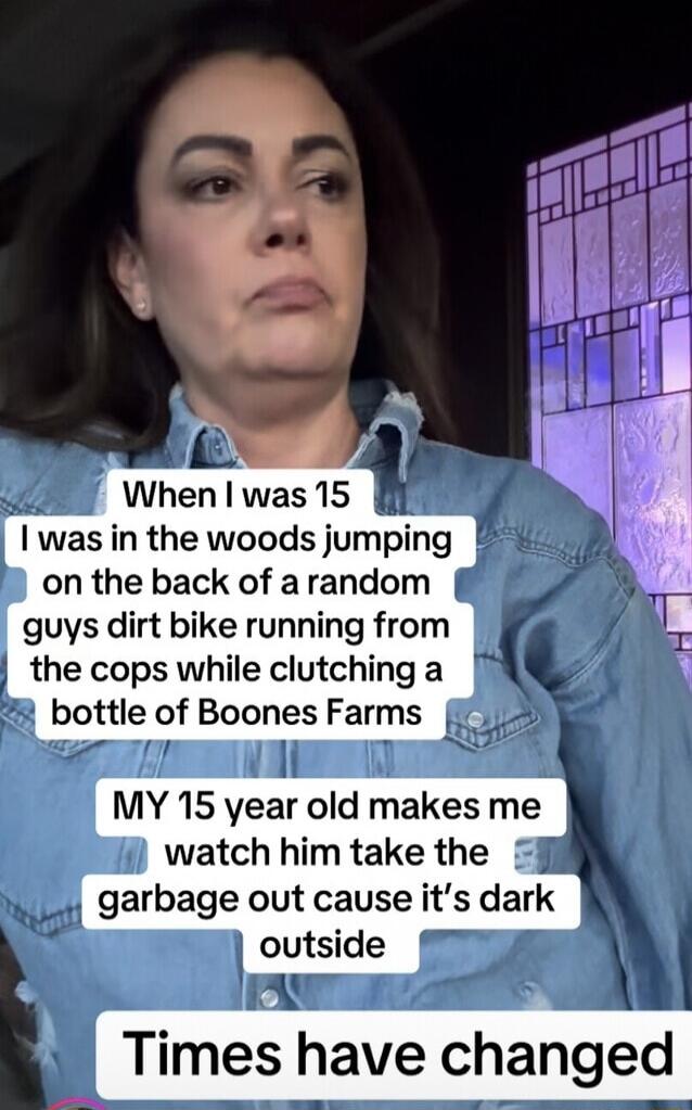 When I was 15 I was in the woods jumping on the back of a random guys dirt bike running from the cops while clutching a bottle of Boones Farms. MY 15 year old makes me watch him take the garbage out cause it's dark outside. Times have changed.
