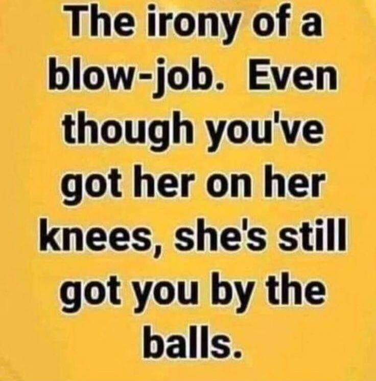 The irony of a blow-job. Even though you've got her on her knees, she's still got you by the balls.