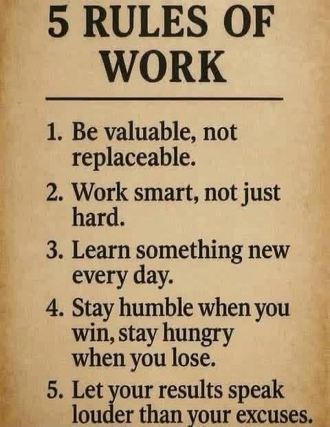 5 RULES OF WORK. 1. Be valuable, not replaceable. 2. Work smart, not just hard. 3. Learn something new every day. 4. Stay humble when you win, stay hungry when you lose. 5. Let your results speak louder than your excuses.