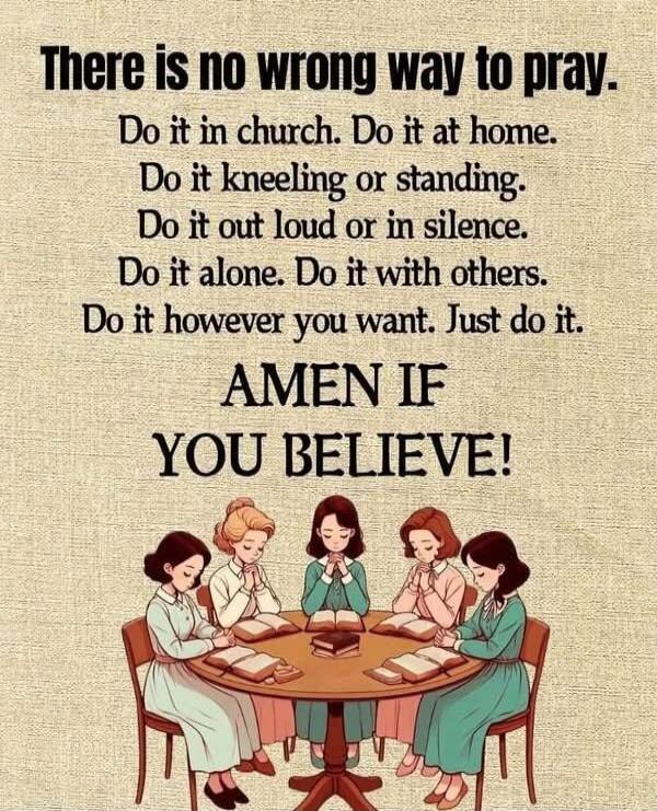 There is no wrong way to pray.
Do it in church. Do it at home.
Do it kneeling or standing.
Do it out loud or in silence.
Do it alone. Do it with others.
Do it however you want. Just do it.

AMEN IF
YOU BELIEVE!