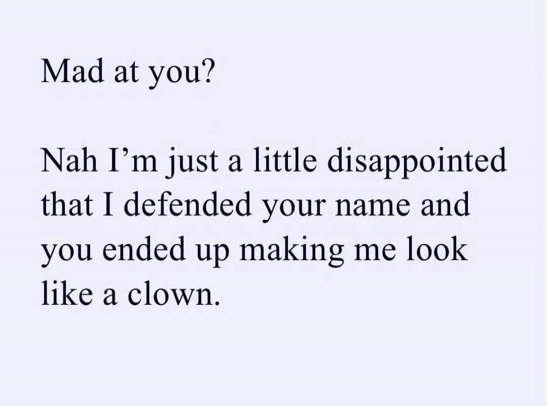 Mad at you? Nah I’m just a little disappointed that I defended your name and you ended up making me look like a clown.
