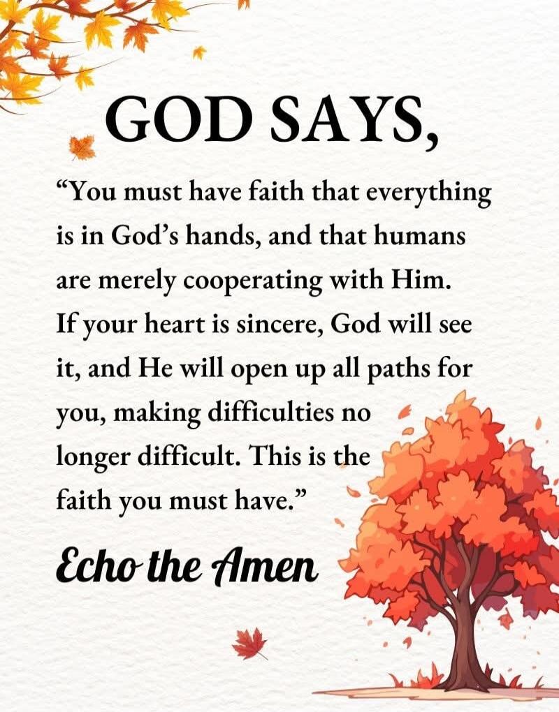 GOD SAYS, 'You must have faith that everything is in God's hands, and that humans are merely cooperating with Him. If your heart is sincere, God will see it, and He will open up all paths for you, making difficulties no longer difficult. This is the faith you must have.' Echo the Amen