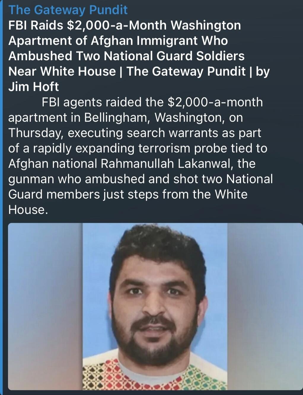 The Gateway Pundit FBI Raids $2,000-a-Month Washington Apartment of Afghan Immigrant Who Ambushed Two National Guard Soldiers Near White House | The Gateway Pundit | by Jim Hoft FBI agents raided the $2,000-a-month apartment in Bellingham, Washington, on Thursday, executing search warrants as part of a rapidly expanding terrorism probe tied to Afgh