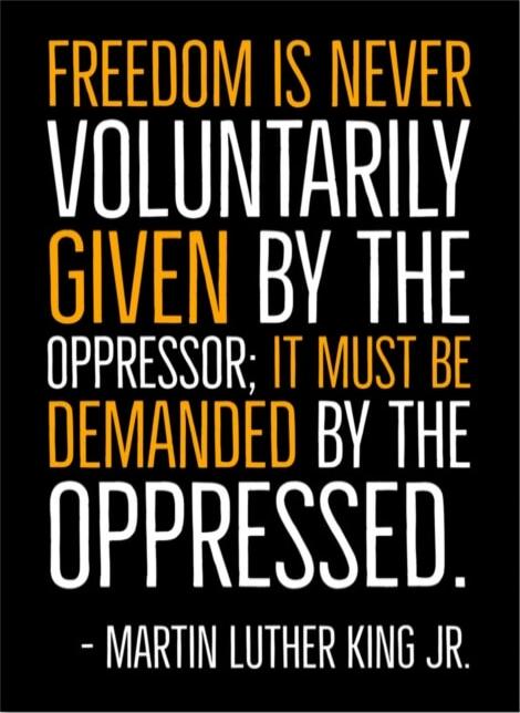 FREEDOM IS NEVER VOLUNTARILY GIVEN BY THE OPPRESSOR; IT MUST BE DEMANDED BY THE OPPRESSED. - MARTIN LUTHER KING JR.