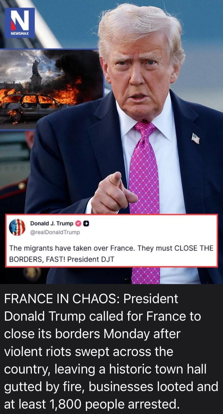 NEWSMAX. Donald J. Trump @realDonaldTrump: The migrants have taken over France. They must CLOSE THE BORDERS, FAST! President DJT. FRANCE IN CHAOS: President Donald Trump called for France to close its borders Monday after violent riots swept across the country, leaving a historic town hall gutted by fire, businesses looted and at least 1,800 people