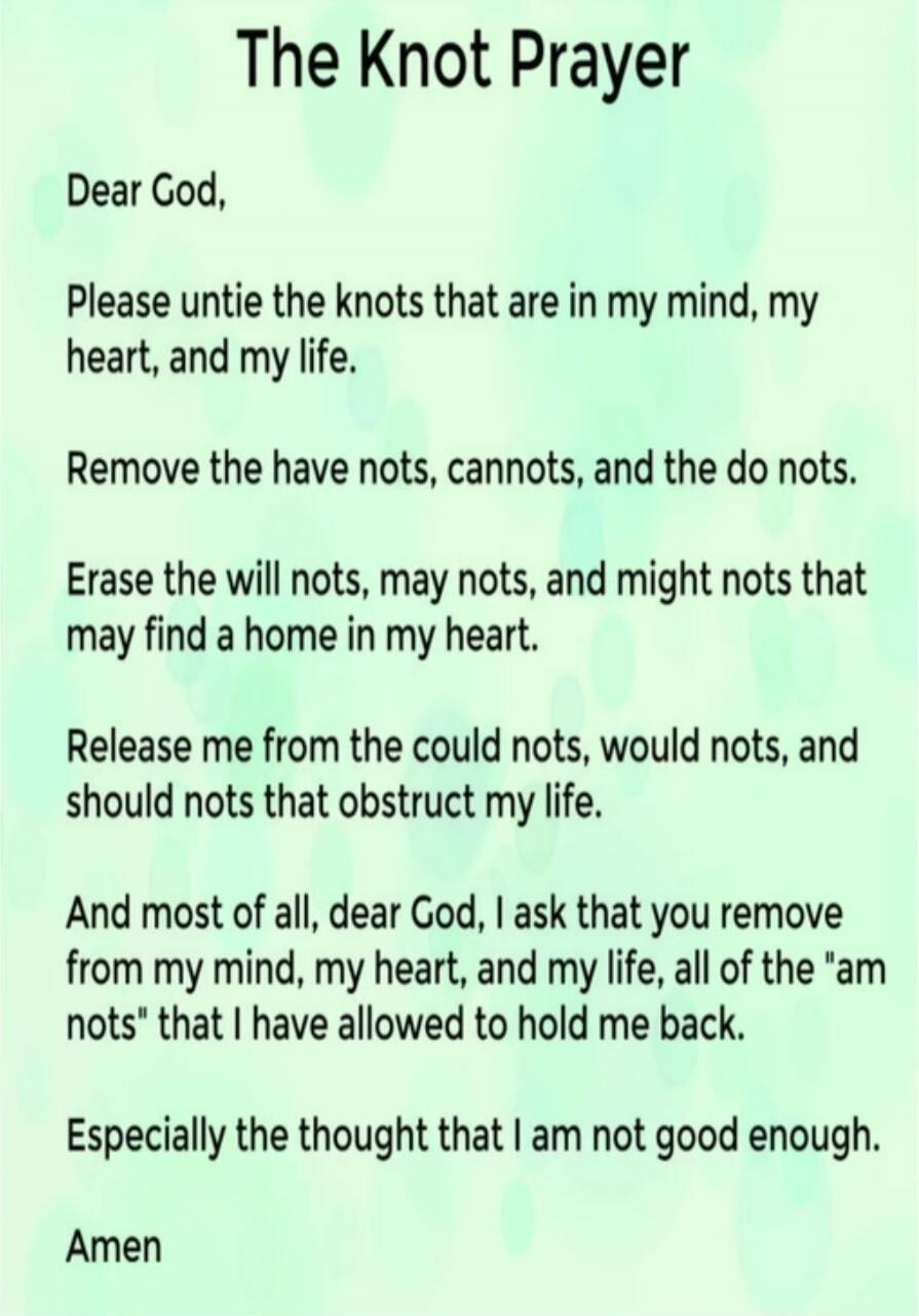 The Knot Prayer

Dear God,

Please untie the knots that are in my mind, my heart, and my life.

Remove the have nots, cannots, and the do nots.

Erase the will nots, may nots, and might nots that may find a home in my heart.

Release me from the could nots, would nots, and should nots that obstruct my life.

And most of all, dear God, I ask that yo