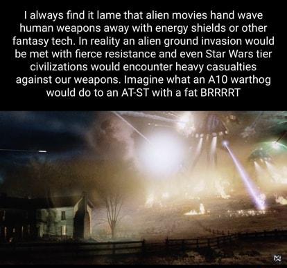 I always find it lame that alien movies hand wave human weapons away with energy shields or other fantasy tech In reality an alien ground invasion would be met with fierce resistance and even Star Wars tier civilizations would encounter heavy casualties against our weapons Imagine what an A10 warthog would do to an AT ST with a fat BRRRRT