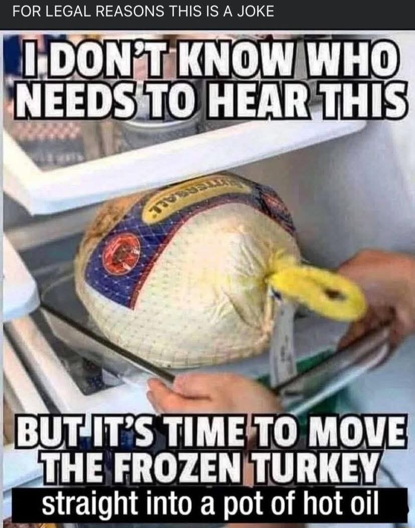 FOR LEGAL REASONS THIS IS A JOKE
I DON'T KNOW WHO NEEDS TO HEAR THIS
BUT IT'S TIME TO MOVE THE FROZEN TURKEY straight into a pot of hot oil