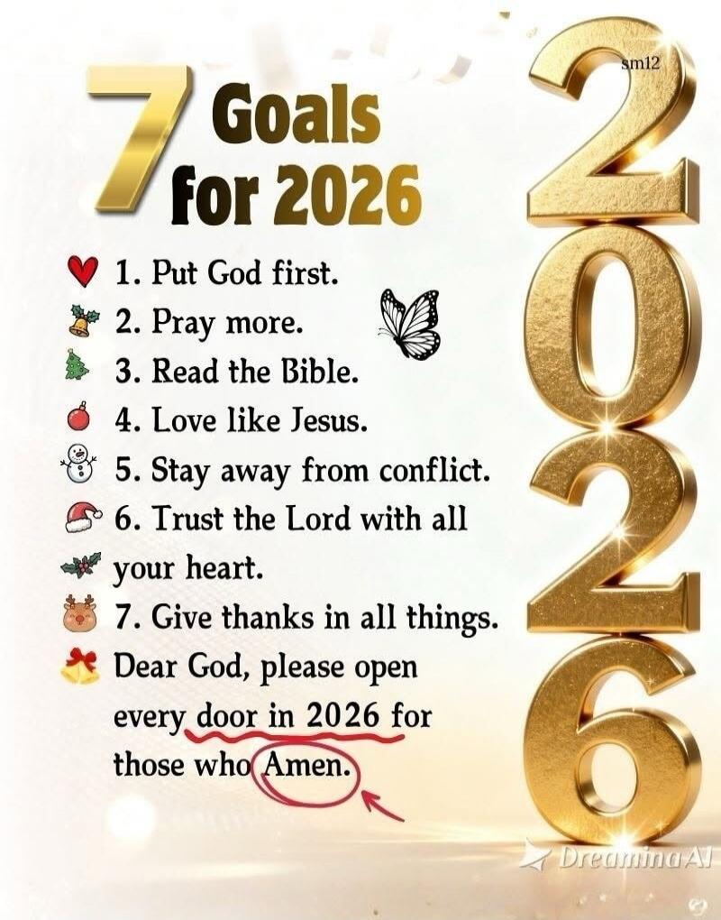7 Goals for 2026
❤️ 1. Put God first.
2. Pray more.
3. Read the Bible.
4. Love like Jesus.
5. Stay away from conflict.
6. Trust the Lord with all your heart.
7. Give thanks in all things.
Dear God, please open every door in 2026 for those who Amen.