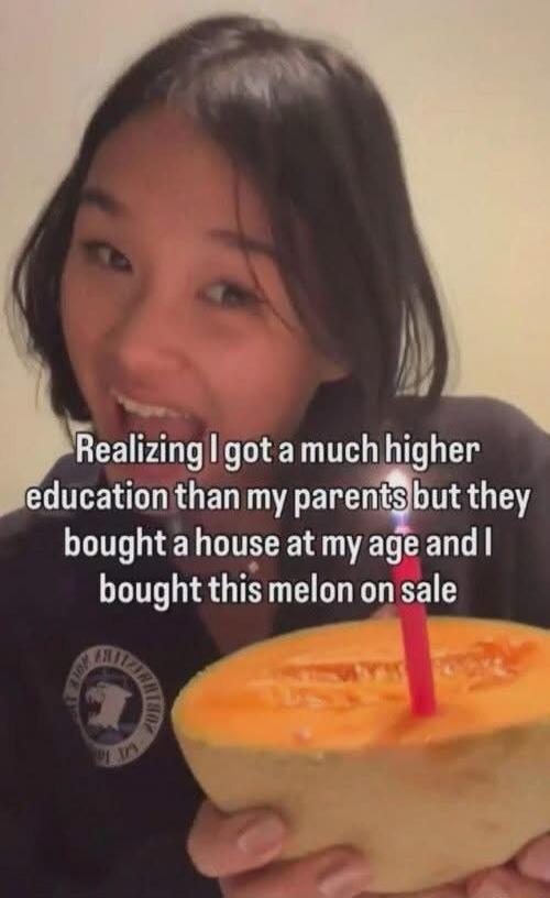 Realizing I got a much higher education than my parents but they bought a house at my age and I bought this melon on sale