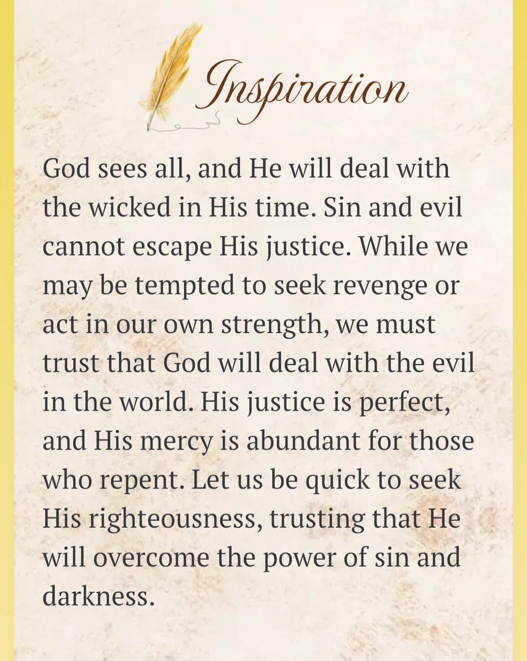 Inspiration. God sees all, and He will deal with the wicked in His time. Sin and evil cannot escape His justice. While we may be tempted to seek revenge or act in our own strength, we must trust that God will deal with the evil in the world. His justice is perfect, and His mercy is abundant for those who repent. Let us be quick to seek His righteou