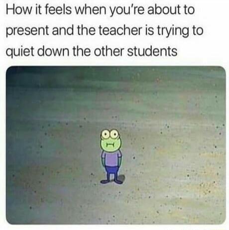 How it feels when youre about to present and the teacher is trying to quiet down the other students
